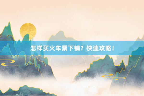 怎样买火车票下铺？快速攻略！